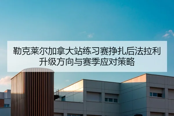 勒克莱尔加拿大站练习赛挣扎后法拉利升级方向与赛季应对策略